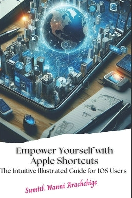 Empower Yourself with Apple Shortcuts: The Intuitive Illustrated Guide for IOS Users by Wanni Arachchige, Sumith
