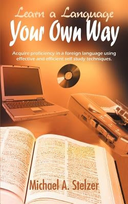 Learn a Language Your Own Way: Acquire proficiency in a foreign language using effective and efficient self study techniques. by Stelzer, Michael A.