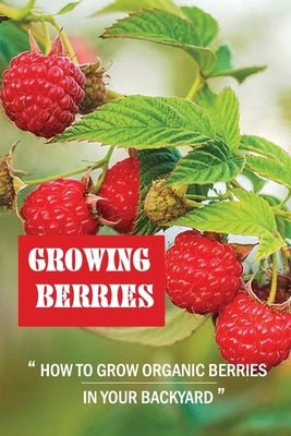 Growing Berries: How To Grow Organic Berries In Your Backyard: How To Start Growing Berries by Fauble, Bruno
