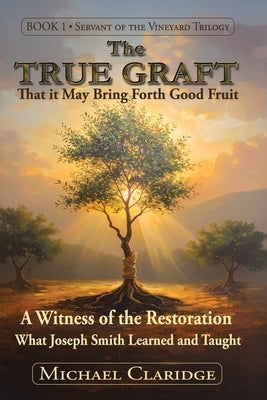 The True Graft: That it May Bring Forth Good Fruit: A Witness of the Restoration - What Joseph Smith Learned and Taught by Claridge, Michael