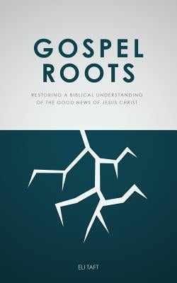 Gospel Roots: Restoring a Biblical Understanding of the Good News of Jesus Christ by Taft, Eli