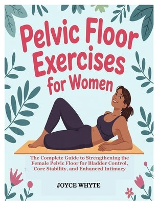 Pelvic Floor Exercises for Women: The Complete Guide to Strengthening the Female Pelvic Floor for Bladder Control, Core Stability, and Enhanced Intima by Whyte, Joyce