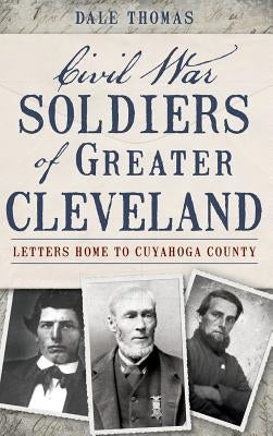 Civil War Soldiers of Greater Cleveland: Letters Home to Cuyahoga County by Thomas, Dale