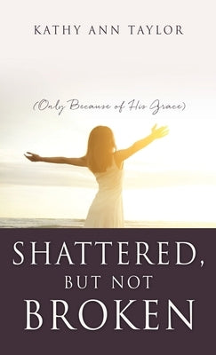 Shattered, But Not Broken: (Only Because of His Grace) by Taylor, Kathy Ann