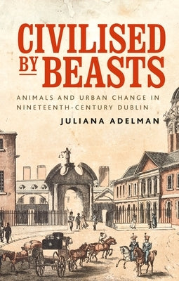 Civilised by Beasts: Animals and Urban Change in Nineteenth-Century Dublin by Adelman, Juliana