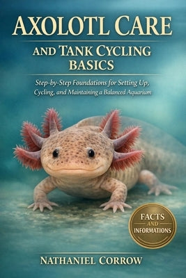 Axolotl Care and Tank Cycling Basics: Step-by-Step Foundations for Setting Up, Cycling, and Maintaining a Balanced Aquarium by Corrow, Nathaniel