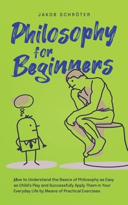 Philosophy for Beginners How to Understand the Basics of Philosophy as Easy as Child's Play and Successfully Apply Them in Your Everyday Life by Means by Schröter, Jakob