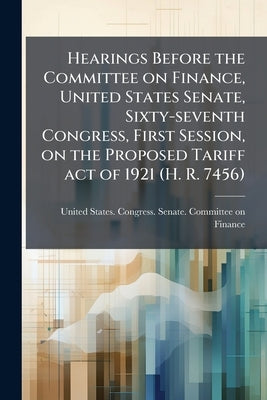 Hearings Before the Committee on Finance, United States Senate, Sixty-seventh Congress, First Session, on the Proposed Tariff act of 1921 (H. R. 7456) by United States Congress Senate Committ