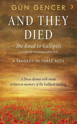 Gun Gencer, And They Died: The Road to Gallipoli - A Tragedy in Three Acts by Gencer, Gun