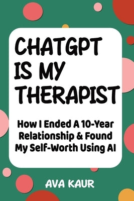 ChatGPT Is My Therapist: How I Ended A 10-Year Relationship & Found My Self-Worth Using AI by Kaur, Ava