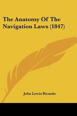 The Anatomy Of The Navigation Laws (1847) by Ricardo, John Lewis