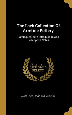 The Loeb Collection Of Arretine Pottery: Catalogued, With Introduction And Descriptive Notes by Loeb, James
