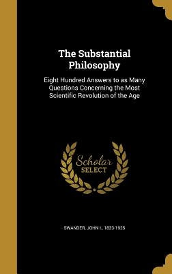 The Substantial Philosophy: Eight Hundred Answers to as Many Questions Concerning the Most Scientific Revolution of the Age by Swander, John I. 1833-1925