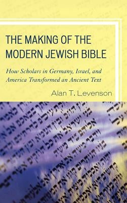 The Making of the Modern Jewish Bible: How Scholars in Germany, Israel, and America Transformed an Ancient Text by Levenson, Alan T.