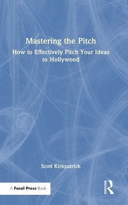 Mastering the Pitch: How to Effectively Pitch Your Ideas to Hollywood by Kirkpatrick, Scott