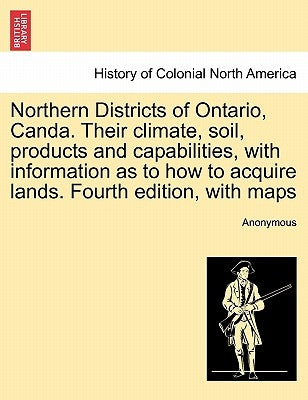 Northern Districts of Ontario, Canda. Their Climate, Soil, Products and Capabilities, with Information as to How to Acquire Lands. Fourth Edition, wit by Anonymous