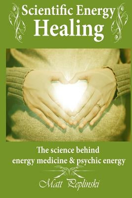 Scientific Energy Healing: A Scientific Manual of Energy Medicine & Psychic Energy by Peplinski, Matt