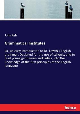 Grammatical Institutes: Or, an easy introduction to Dr. Lowth's English grammar. Designed for the use of schools, and to lead young gentlemen and ladi by Ash, John