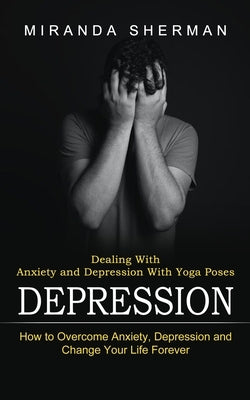Depression: Dealing With Anxiety and Depression With Yoga Poses (How to Overcome Anxiety, Depression and Change Your Life Forever) by Sherman, Miranda
