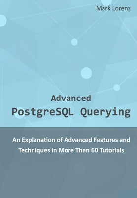 Advanced PostgreSQL Querying: An Explanation of Advanced Features and Techniques in More Than 60 Tutorials by Lorenz, Mark