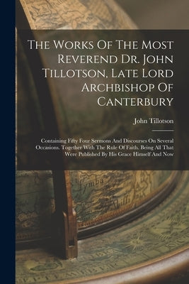 The Works Of The Most Reverend Dr. John Tillotson, Late Lord Archbishop Of Canterbury: Containing Fifty Four Sermons And Discourses On Several Occasio by Tillotson, John