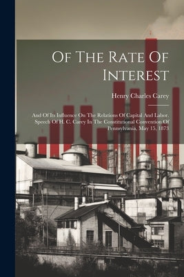 Of The Rate Of Interest; And Of Its Influence On The Relations Of Capital And Labor. Speech Of H. C. Carey In The Constitutional Convention Of Pennsyl by Carey, Henry Charles 1793-1879
