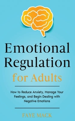 Emotional Regulation for Adults: How to Reduce Anxiety, Manage Your Feelings, and Begin Dealing with Negative Emotions by Mack, Faye