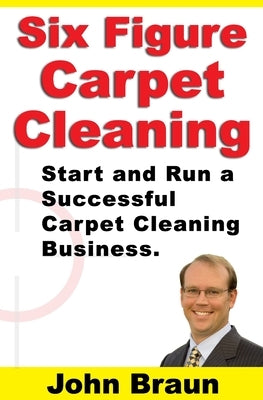 Six Figure Carpet Cleaning: Start and Run a Successful Carpet Cleaning Business by Braun, John