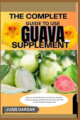 The Complete Guide to Use Guava Supplement: Discover the Health Secrets of Guava-Benefits, Science, Dosage, and Real-Life Success with This Powerful N by Dardar, Juan