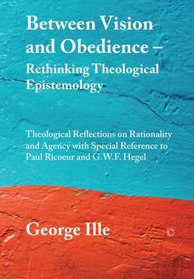 Between Vision and Obedience - Rethinking Theological Epistemology: Theological Reflections on Rationality and Agency with Special Reference to Paul R by Ille, George