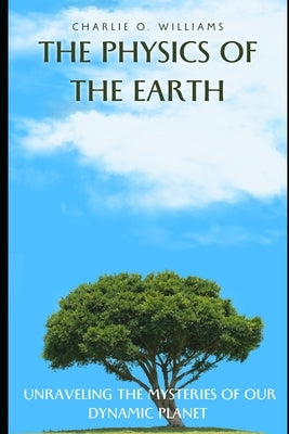 The Physics of the Earth: Unraveling the Mysteries of Our Dynamic Planet by Williams, Charlie O.
