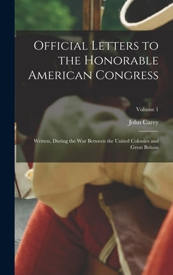Official Letters to the Honorable American Congress: Written, During the War Between the United Colonies and Great Britain; Volume 1 by Carey, John