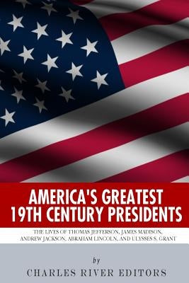 America's Greatest 19th Century Presidents: The Lives of Thomas Jefferson, James Madison, Andrew Jackson, Abraham Lincoln, and Ulysses S. Grant by Charles River