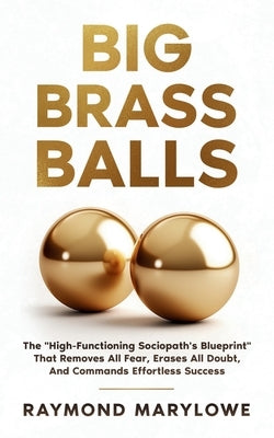 Big Brass Balls: The "High-Functioning Sociopath's Blueprint" That Removes All Fear, Erases All Doubt, And Commands Effortless Success by Marylowe, Raymond