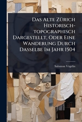 Das Alte ZÃ1/4rich Historisch-topographisch Dargestellt, Oder Eine Wanderung Durch Dasselbe Im Jahr 1504 by Vögelin, Salomon