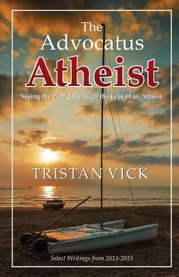 The Advocatus Atheist: Seeing the World through the Eyes of an Atheist by Vick, Tristan