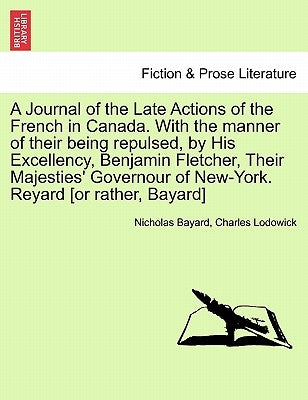 A Journal of the Late Actions of the French in Canada. with the Manner of Their Being Repulsed, by His Excellency, Benjamin Fletcher, Their Majesties' by Bayard, Nicholas
