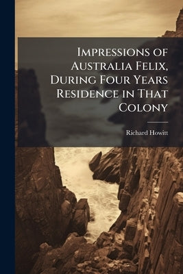 Impressions of Australia Felix, During Four Years Residence in That Colony by Howitt, Richard