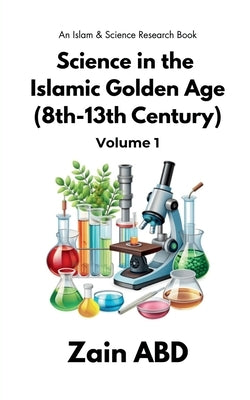 Science in the Islamic Golden Age (8th-13th Century) Volume I: An Islam and Science Research Book by Zain Abd