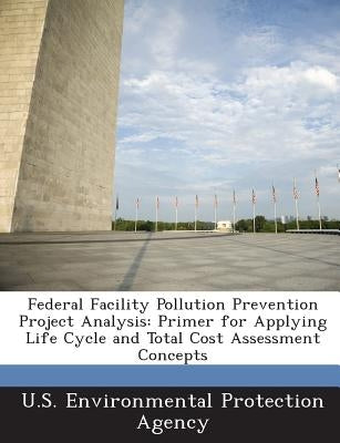 Federal Facility Pollution Prevention Project Analysis: Primer for Applying Life Cycle and Total Cost Assessment Concepts by U S Environmental Protection Agency