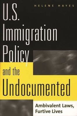 U.S. Immigration Policy and the Undocumented: Ambivalent Laws, Furtive Lives by Hayes, Helene