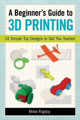 A Beginner's Guide to 3D Printing: 14 Simple Toy Designs to Get You Started by Rigsby, Mike