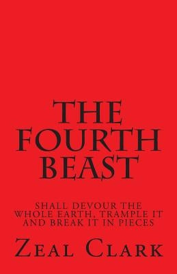 The Fourth Beast: Shall Devour the Whole Earth, Trample It and Break It in Pieces by Clark, Zeal