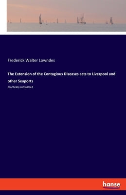The Extension of the Contagious Diseases acts to Liverpool and other Seaports: practically considered by Lowndes, Frederick Walter