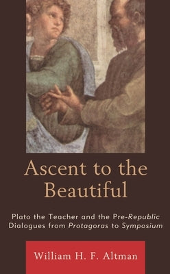 Ascent to the Beautiful: Plato the Teacher and the Pre-Republic Dialogues from Protagoras to Symposium by Altman, William H. F.