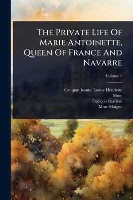 The Private Life Of Marie Antoinette, Queen Of France And Navarre by (Jeanne-Louise-Henriette, Campan
