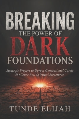 Breaking the Power of Dark Foundations: Strategic Prayers to Uproot Generational Curses and Silence Evil Spiritual Structures by Elijah, Tunde
