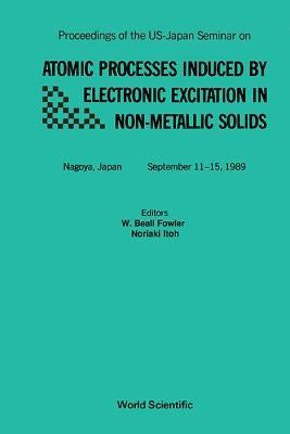 Atomic Processes Induced by Electronic Excitation in Non- Metallic Solids - Proceedings of the Us-Japan Seminar by Fowler, W. B.