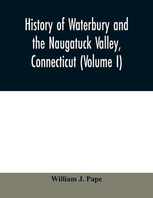 History of Waterbury and the Naugatuck Valley, Connecticut (Volume I) by J. Pape, William