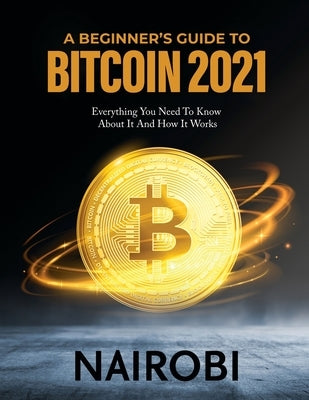A Beginner's Guide to Bitcoin 2021: Everything You Need To Know About It And How It Works by Nairobi